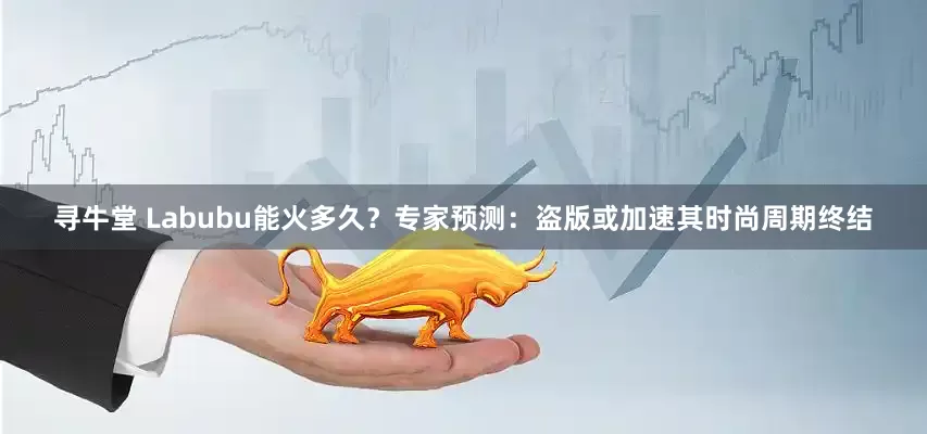 寻牛堂 Labubu能火多久？专家预测：盗版或加速其时尚周期终结
