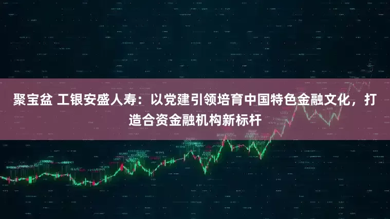 聚宝盆 工银安盛人寿：以党建引领培育中国特色金融文化，打造合资金融机构新标杆