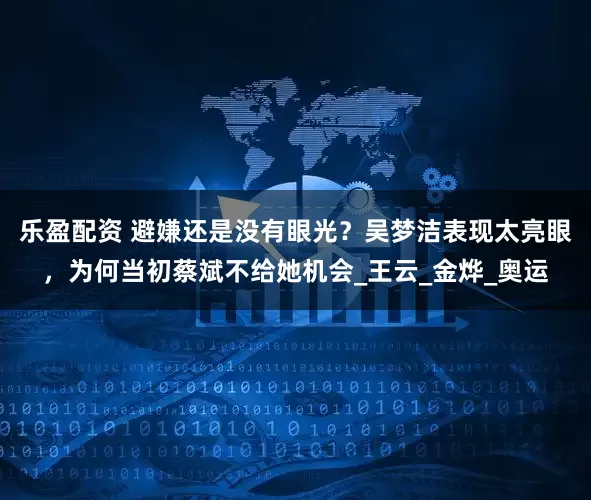 乐盈配资 避嫌还是没有眼光？吴梦洁表现太亮眼，为何当初蔡斌不给她机会_王云_金烨_奥运