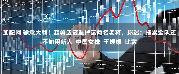 加配网 输意大利！赵勇应该退掉这两名老将，球迷：拖累全队还不如用新人_中国女排_王媛媛_比赛
