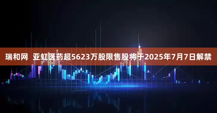 瑞和网  亚虹医药超5623万股限售股将于2025年7月7日解禁