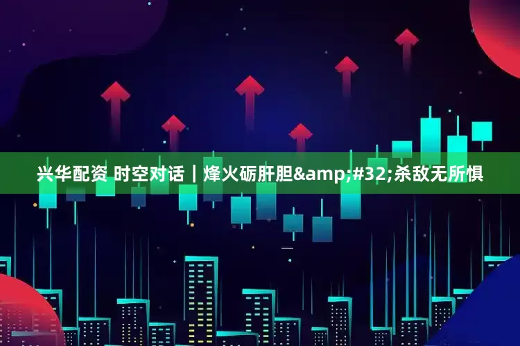 兴华配资 时空对话｜烽火砺肝胆 杀敌无所惧
