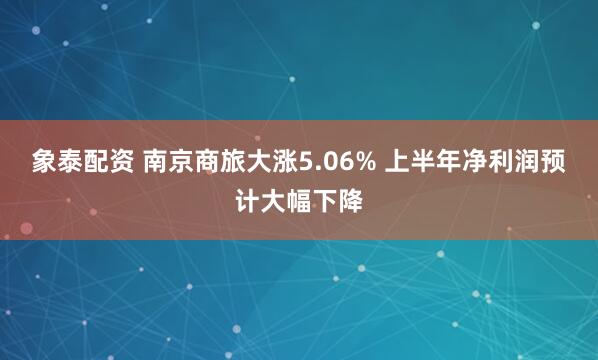 象泰配资 南京商旅大涨5.06% 上半年净利润预计大幅下降