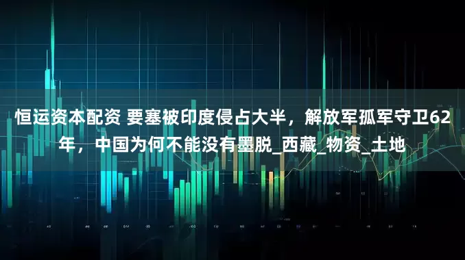恒运资本配资 要塞被印度侵占大半，解放军孤军守卫62年，中国为何不能没有墨脱_西藏_物资_土地