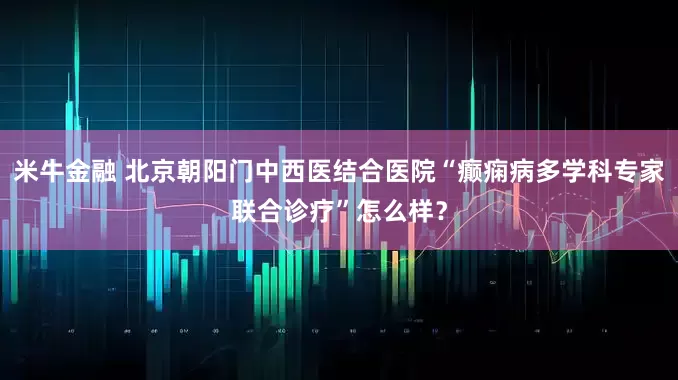 米牛金融 北京朝阳门中西医结合医院“癫痫病多学科专家联合诊疗”怎么样？