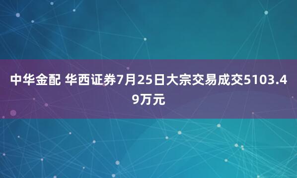 中华金配 华西证券7月25日大宗交易成交5103.49万元