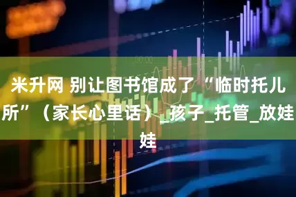 米升网 别让图书馆成了 “临时托儿所”（家长心里话）_孩子_托管_放娃
