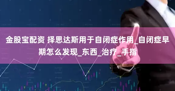 金股宝配资 择思达斯用于自闭症作用_自闭症早期怎么发现_东西_治疗_手指