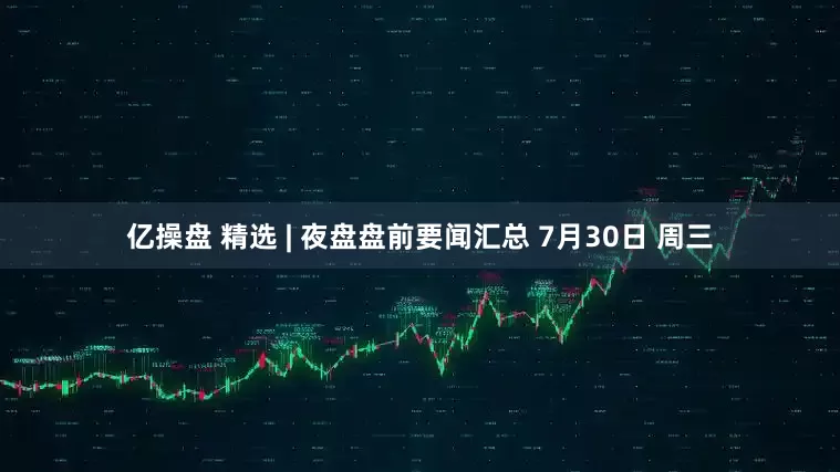 亿操盘 精选 | 夜盘盘前要闻汇总 7月30日 周三