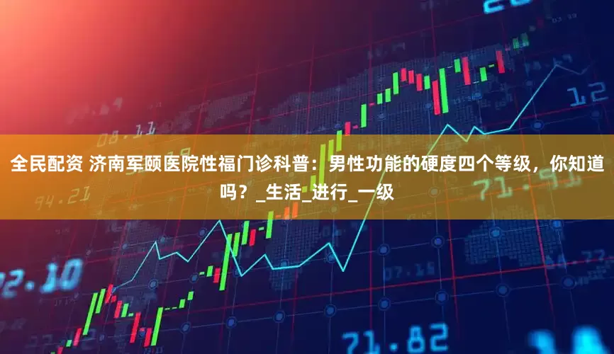 全民配资 济南军颐医院性福门诊科普：男性功能的硬度四个等级，你知道吗？_生活_进行_一级