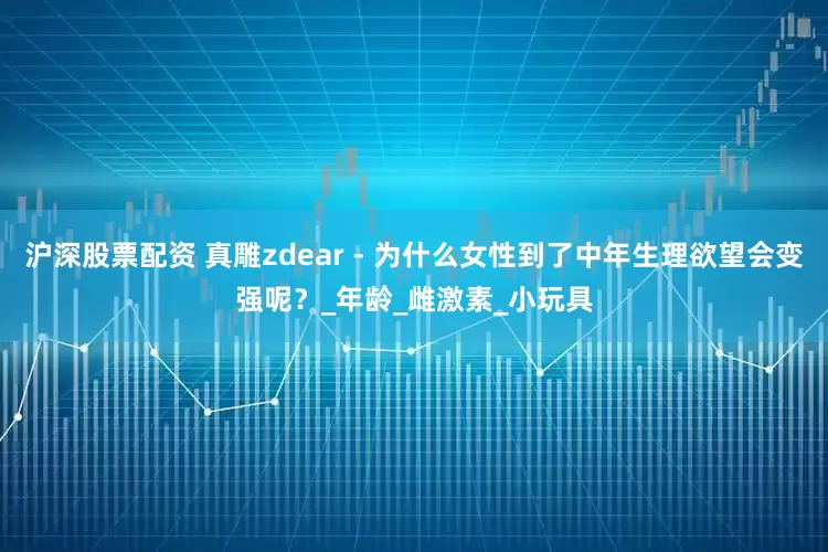 沪深股票配资 真雕zdear - 为什么女性到了中年生理欲望会变强呢？_年龄_雌激素_小玩具