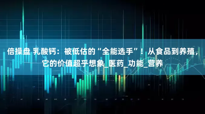 倍操盘 乳酸钙：被低估的“全能选手”！从食品到养殖，它的价值超乎想象_医药_功能_营养