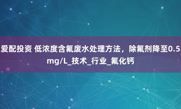爱配投资 低浓度含氟废水处理方法，除氟剂降至0.5mg/L_技术_行业_氟化钙