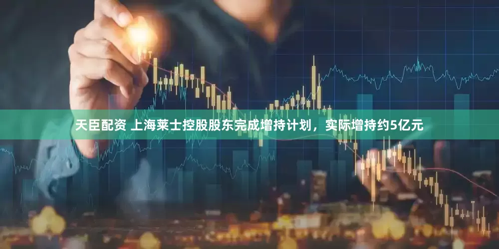 天臣配资 上海莱士控股股东完成增持计划，实际增持约5亿元