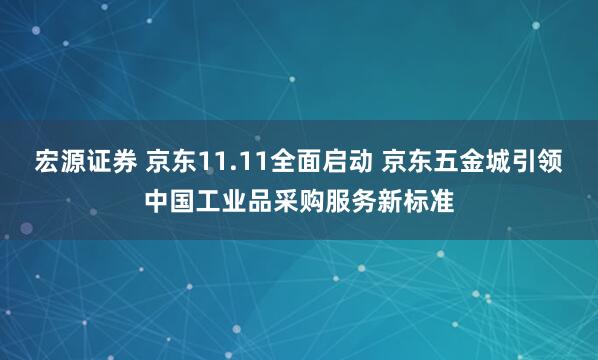 宏源证券 京东11.11全面启动 京东五金城引领中国工业品采购服务新标准