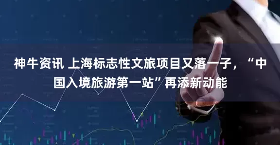 神牛资讯 上海标志性文旅项目又落一子，“中国入境旅游第一站”再添新动能