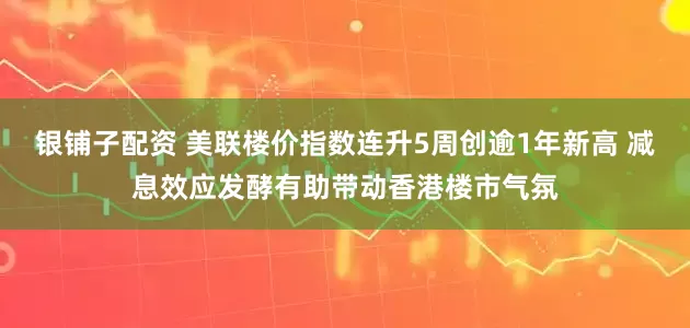 银铺子配资 美联楼价指数连升5周创逾1年新高 减息效应发酵有助带动香港楼市气氛