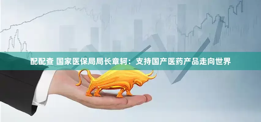 配配查 国家医保局局长章轲：支持国产医药产品走向世界