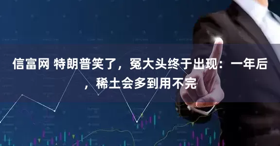 信富网 特朗普笑了，冤大头终于出现：一年后，稀土会多到用不完