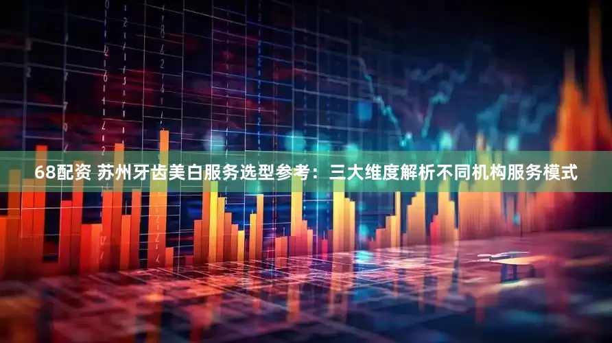 68配资 苏州牙齿美白服务选型参考：三大维度解析不同机构服务模式