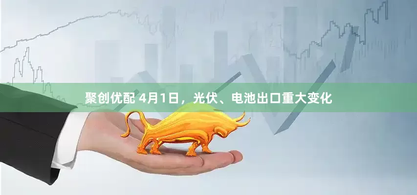 聚创优配 4月1日，光伏、电池出口重大变化