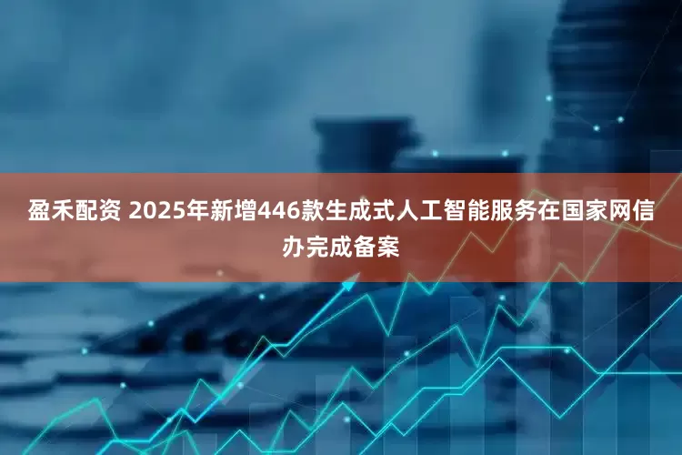 盈禾配资 2025年新增446款生成式人工智能服务在国家网信办完成备案