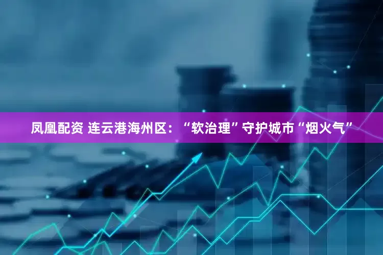 凤凰配资 连云港海州区：“软治理”守护城市“烟火气”