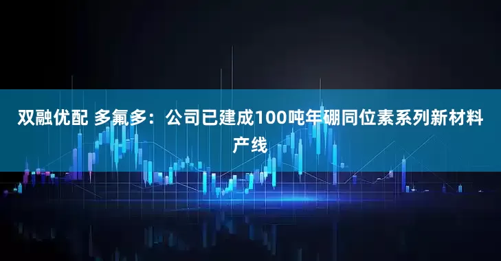 双融优配 多氟多：公司已建成100吨年硼同位素系列新材料产线