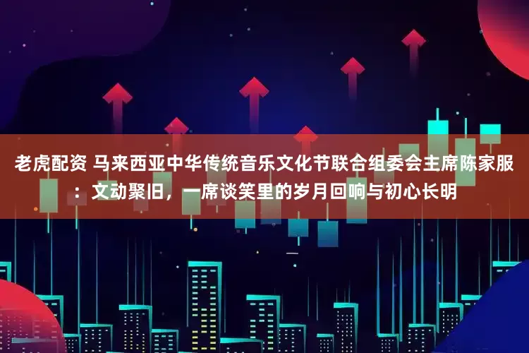 老虎配资 马来西亚中华传统音乐文化节联合组委会主席陈家服：文动聚旧，一席谈笑里的岁月回响与初心长明