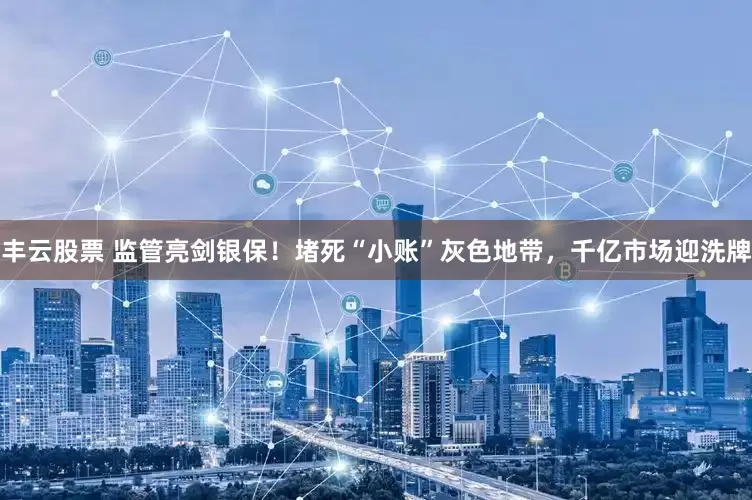 丰云股票 监管亮剑银保！堵死“小账”灰色地带，千亿市场迎洗牌